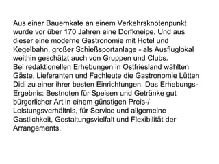 Aus einer Bauernkate an einem Verkehrsknotenpunkt
wurde vor über 170 Jahren eine Dorfkneipe. Und aus
dieser eine moderne Gastronomie mit Hotel und
Kegelbahn, großer Schießsportanlage - als Ausfluglokal
weithin geschätzt auch von Gruppen und Clubs.
Bei redaktionellen Erhebungen in Ostfriesland wählten
Gäste, Lieferanten und Fachleute die Gastronomie Lütten
Didi zu einer ihrer besten Einrichtungen. Das Erhebungs-
Ergebnis: Bestnoten für Speisen und Getränke gut
bürgerlicher Art in einem günstigen Preis-/
Leistungsverhältnis, für Service und allgemeine
Gastlichkeit, Gestaltungsvielfalt und Flexibilität der
Arrangements.
 