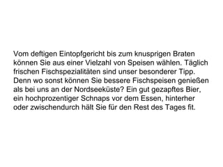 Vom deftigen Eintopfgericht bis zum knusprigen Braten
können Sie aus einer Vielzahl von Speisen wählen. Täglich
frischen Fischspezialitäten sind unser besonderer Tipp.
Denn wo sonst können Sie bessere Fischspeisen genießen
als bei uns an der Nordseeküste? Ein gut gezapftes Bier,
ein hochprozentiger Schnaps vor dem Essen, hinterher
oder zwischendurch hält Sie für den Rest des Tages fit.
 