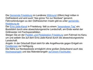 Die Gemeinde Friedeburg im Landkreis Wittmund (20km) liegt mitten in
Ostfriesland und wird auch "das grüne Tor zur Nordsee" genannt.
Fährverbindungen zu den Ostfriesischen Inseln gibt es unter gemeinde-
friedeburg.de
Der Ems-Jade-Kanal in Friedeburg lädt zu einem “besonderen Tag” ein:
Bootsfahrt durch eine abwechslungsreiche Landschaft, am Ende wartet der
Grillmeister mit Fischspezialitäten.
Steigen Sie an der Paddel- und Pedalstation Friedeburg vom Fahrrad ins Kanu
um und addeln Sie auf dem Ems-Jade-Kanal durch die abwechslungsreiche
Landschaft.
Angeln: In der Ortschaft Etzel steht für alle Angelfreunde gegen Entgelt ein
Forellensee zur Verfügung.
Die Nähe zur Nordseeküste ermöglicht ohne großen Zeitaufwand auch das
Hochseeangeln und das Makrelenangeln auf einem Fischkutter.
 