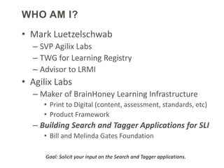 WHO AM I?
• Mark Luetzelschwab
  – SVP Agilix Labs
  – TWG for Learning Registry
  – Advisor to LRMI
• Agilix Labs
  – Maker of BrainHoney Learning Infrastructure
     • Print to Digital (content, assessment, standards, etc)
     • Product Framework
  – Building Search and Tagger Applications for SLI
     • Bill and Melinda Gates Foundation

      Goal: Solicit your input on the Search and Tagger applications.
 