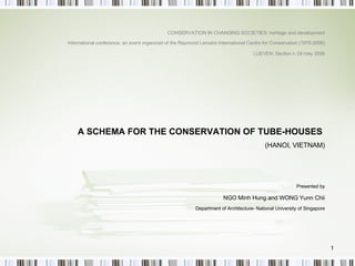 A SCHEMA FOR THE CONSERVATION OF TUBE-HOUSES  (HANOI, VIETNAM) Presented by NGO Minh Hung and WONG Yunn Chii Department of Architecture- National University of Singapore CONSERVATION IN CHANGING SOCIETIES: heritage and development International conference: an event organized of the Raymond Lemaire International Centre for Conservation (1976-2006) LUEVEN: Section I- 24 may 2006 