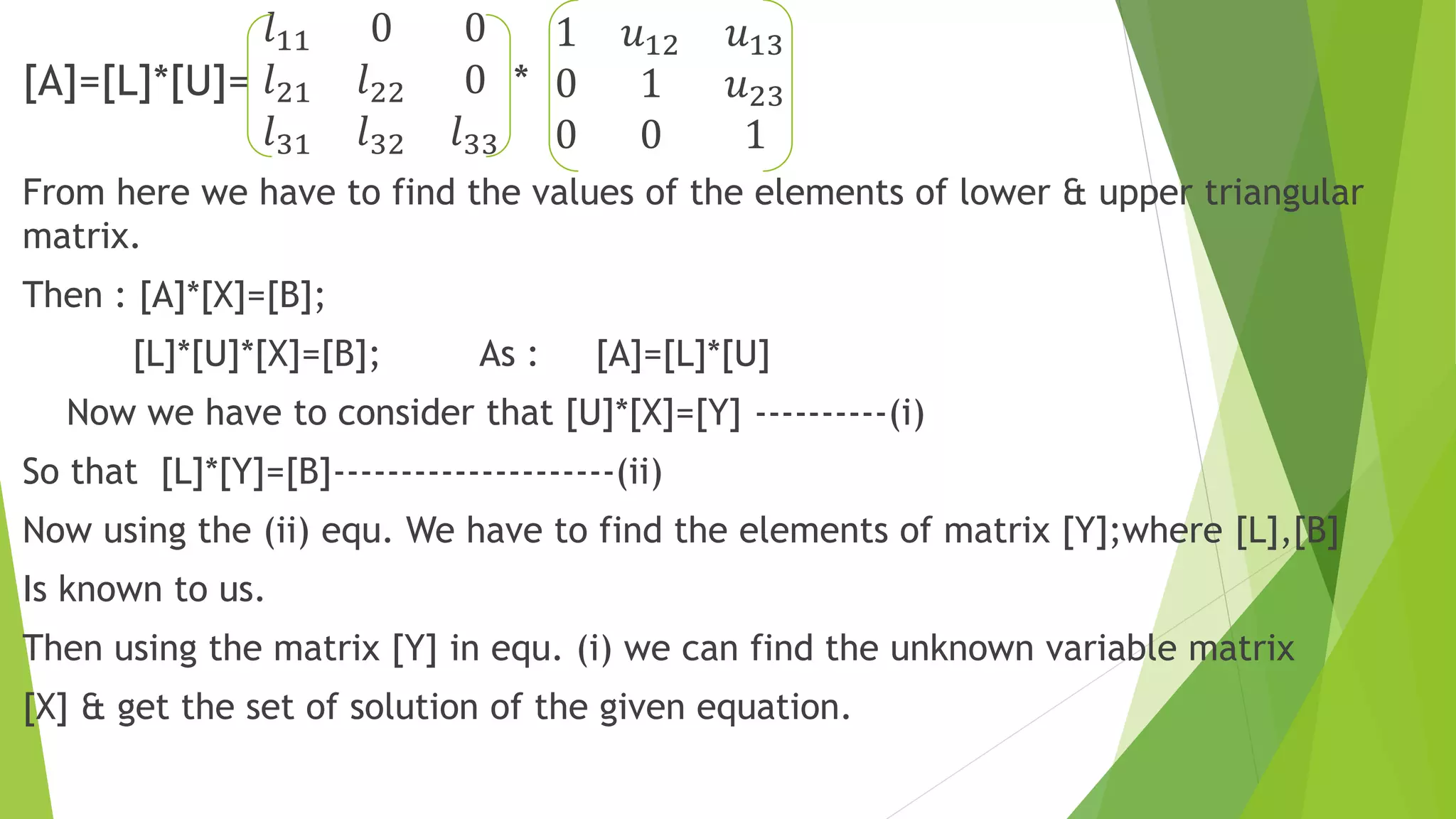 [A]=[L]*[U]=
𝑙11 0 0
𝑙21 𝑙22 0
𝑙31 𝑙32 𝑙33
*
1 𝑢12 𝑢13
0 1 𝑢23
0 0 1
From here we have to find the values of the elements of lower & upper triangular
matrix.
Then : [A]*[X]=[B];
[L]*[U]*[X]=[B]; As : [A]=[L]*[U]
Now we have to consider that [U]*[X]=[Y] ----------(i)
So that [L]*[Y]=[B]---------------------(ii)
Now using the (ii) equ. We have to find the elements of matrix [Y];where [L],[B]
Is known to us.
Then using the matrix [Y] in equ. (i) we can find the unknown variable matrix
[X] & get the set of solution of the given equation.
 