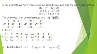  For example we have three equation given bellow and find the sol. By LU method :
8𝑥 − 3𝑦 + 2𝑧 = 20
4𝑥 + 11𝑦 − 𝑧 = 33
6x + 3𝑦 + 12𝑧 = 36
The given equ. Can be represented as : [A]*[X]=[B];
A=
8 −3 2
4 11 −1
6 3 12
,B=
20
33
36
,X=
𝑥
𝑦
𝑧
 A=L*U;

𝑙11 0 0
𝑙21 𝑙22 0
𝑙31 𝑙32 𝑙33
*
1 𝑢12 𝑢13
0 1 𝑢23
0 0 1
=
8 −3 2
4 11 −1
6 3 12
 Leading to : 𝑙11 = 8 ; 𝑙11 𝑢12 = −3 𝑢12 = −(
3
8
)
 