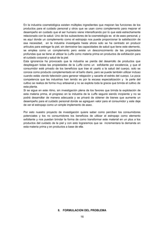 En la industria cosmetológica existen múltiples ingredientes que mejoran las funciones de los
productos para el cuidado personal y otros que se usan como complemento para mejorar el
desempeño en cuidado que el ser humano viene intensificando por lo que está estrechamente
relacionado con la salud. Uno de los subsectores de la cosmetología es el de aseo personal, y
es aquí donde un complemento como el estropajo nos puede proporcionar la satisfacción de
esa necesidad, en la industria investigada hasta ahora solo se ha centrado en producir
artículos para estregar la piel, sin demostrar las capacidades de salud que tiene este elemento,
se emplea como un complemento pero existe un desconocimiento de las propiedades
profundas que se tiene al utilizar la Luffa como materia prima en productos de exfoliación para
el cuidado corporal y salud de la piel.
Esta ignorancia ha provocado que la industria se pierda del desarrollo de productos que
desplieguen todas las propiedades de la Luffa como un exfoliante por excelencia, y que el
consumidor esté privado de los beneficios que trae el usarlo a la salud del cuerpo, solo se
conoce como producto complementado en el baño diario, pero se puede también utilizar incluso
cuando estás viendo televisión para generar relajación y sacarte el estrés del cuerpo. La poca
competencia que las industrias han tenido es por la escasa especialización y la parte del
cultivo se realiza de forma muy artesanal y no se explota toda la gracia que brinda el cultivo de
esta planta.
Si se sigue en este ritmo, sin investigación plena de los favores que brinda la explotación de
esta materia prima, el progreso en la industria de la Luffa seguirá siendo incipiente y no se
podrá desarrollar de manera adecuada y se privará de obtener de bienes que aumente un
desempeño para el cuidado personal donde se agreguen valor para el consumidor y este deje
de ver el estropajo como un simple implemento de aseo.
Por esto nuestro proyecto de investigación quiere saber como perciben los consumidores
potenciales y los no consumidores los beneficios de utilizar el estropajo como elemento
exfoliante y nos puedan brindar la forma de como transformar este material en un plus a los
productos del cuidado de la piel y con esto lograremos que se incrementara la demanda en
esta materia prima y en productos a base de ella.

8. FORMULACION DEL PROBLEMA
16

 