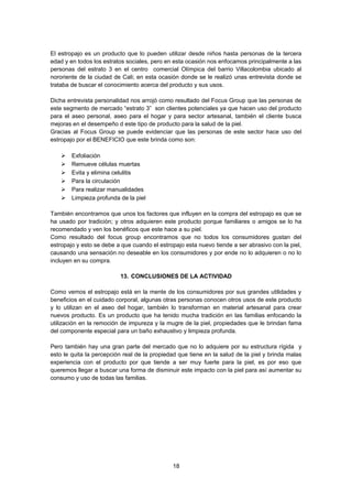 El estropajo es un producto que lo pueden utilizar desde niños hasta personas de la tercera
edad y en todos los estratos sociales, pero en esta ocasión nos enfocamos principalmente a las
personas del estrato 3 en el centro comercial Olímpica del barrio Villacolombia ubicado al
nororiente de la ciudad de Cali; en esta ocasión donde se le realizó unas entrevista donde se
trataba de buscar el conocimiento acerca del producto y sus usos.
Dicha entrevista personalidad nos arrojó como resultado del Focus Group que las personas de
este segmento de mercado “estrato 3” son clientes potenciales ya que hacen uso del producto
para el aseo personal, aseo para el hogar y para sector artesanal, también el cliente busca
mejoras en el desempeño d este tipo de producto para la salud de la piel.
Gracias al Focus Group se puede evidenciar que las personas de este sector hace uso del
estropajo por el BENEFICIO que este brinda como son:







Exfoliación
Remueve células muertas
Evita y elimina celulitis
Para la circulación
Para realizar manualidades
Limpieza profunda de la piel

También encontramos que unos los factores que influyen en la compra del estropajo es que se
ha usado por tradición; y otros adquieren este producto porque familiares o amigos se lo ha
recomendado y ven los benéficos que este hace a su piel.
Como resultado del focus group encontramos que no todos los consumidores gustan del
estropajo y esto se debe a que cuando el estropajo esta nuevo tiende a ser abrasivo con la piel,
causando una sensación no deseable en los consumidores y por ende no lo adquieren o no lo
incluyen en su compra.
13. CONCLUSIONES DE LA ACTIVIDAD
Como vemos el estropajo está en la mente de los consumidores por sus grandes utilidades y
beneficios en el cuidado corporal, algunas otras personas conocen otros usos de este producto
y lo utilizan en el aseo del hogar, también lo transforman en material artesanal para crear
nuevos producto. Es un producto que ha tenido mucha tradición en las familias enfocando la
utilización en la remoción de impureza y la mugre de la piel, propiedades que le brindan fama
del componente especial para un baño exhaustivo y limpieza profunda.
Pero también hay una gran parte del mercado que no lo adquiere por su estructura rígida y
esto le quita la percepción real de la propiedad que tiene en la salud de la piel y brinda malas
experiencia con el producto por que tiende a ser muy fuerte para la piel, es por eso que
queremos llegar a buscar una forma de disminuir este impacto con la piel para así aumentar su
consumo y uso de todas las familias.

18

 