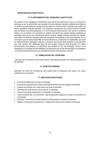 INVESTIGACION CUANTITATIVA
14. PLANTEAMIENTO DEL PROBLEMA CUANTITATIVO
De acuerdo a la investigación encontramos que una de las causas por la que no consume el
estropajo es por la abrasividad que presenta a la hora del aseo personal, además de la falta de
un atributo que las personas puedan percibir para una limpieza total y también que suelte una
aroma agradable después del baño. Las empresas actualmente que produce estos productos
solo se dedica a la comercialización y no a la innovación del producto, solo vende un producto
básico y no se enfoca o se concentra en realizar innovación que ayuden aportar cualidades al
estropajo fuera de las que actualmente tienen (renovar células muertas, eliminar las celulitis,
sirve para la circulación, limpieza profunda) buscando así beneficiar a los consumidores. Con la
innovación que se desea desarrollar se busca eliminar la percepción de abrasividad que tiene
los clientes frente al estropajo, creando un producto que aporte otros beneficio y esto permitirá
que más clientes con diferentes tipos de piel puedan consumir este producto sin ningún
inconveniente para obtener los beneficios que conlleva el uso del estropajo. Buscar un el
respaldo de una entidad de dermatólogos que garantice que el uso del estropajo es saludable y
no le traerá contraindicaciones que perjudique la salud de la persona en la piel.
15. FORMULACION DEL PROBLEMA
¿Qué tipos de Innovación se le puede hacer el estropajo para lograr una mayor aceptación en
los clientes?
16. OBJETIVO GENERAL
Identificar los tipos de innovaciones que puede tener el estropajo para lograr una mayor
aceptación en los clientes.
17. OBEJTIVOS ESPECIFICOS
•
•
•
•
•
•
•
•

Enunciar las falencias que tiene el estropajo.
Conocer las preferencias en diseño del segmento del mercado respecto al estropajo.
Evaluar los atributos con mayor peso que tiene el estropajo.
Identificar las motivaciones de compra de un estropajo.
Conocer el nivel de satisfacción con respecto al estropajo.
Indicar el precio que el consumidor estaría dispuesto a pagar por un tipo de innovación en
el estropajo.
Distinguir los puntos de ventas donde los clientes podrían acceder al producto.
Mostrar con qué tipo de producto de cuidado de la piel es más utilizado el estropajo.

19

 
