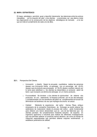 22. MAPA ESTRATÉGICO
El mapa estratégico permitirá guiar y describir claramente las relaciones entre los activos
intangibles
con la creación de valor a los clientes y accionistas, así sea aliena a toda
las organización en la consecución de los objetivos estratégicos de mercado , a la vez
que se mide el cumplimiento de cada uno de ellos.

PERSCTIVA
CLIENTE

INNOVACION
DISEÑO

PERSPECTIVA
INTERNA

PERSPECTIVA
APRENDIZAJE

22.1.

SISTEMA
GESTION
CALIDAD

FUNCIONALIDAD

SISTEMA GESTION
PEDIDOS

CULTURA
SERVICIO AL
CLIENTE

ENTRENAMIENTO
EQUIPO DE
VENTAS

CALIDAD

SISTEMA PRODUCCION
PROVISION

SOPORTE
TECNOLOGICO EN
EJECUCION DE LOS
PROCESOS INTERNOS

MENOS
ABRASIVO

SERVICIO
POSTVENTA,
CLINICA VENTAS

APOYO, AVAL
ASOCOLDERMA

Perspectiva Del Cliente:
o

Innovación y diseño: Según la encuesta cuantitativa realiza las personas
desean una innovación frente al estropajo con un porcentaje del 42,4%
desean que el producto sea procesado el 55,4% desea o prefiere natural, por
lo tanto para satisfacer a los clientes se desarrollara un producto jabón de
barra que incorpore una lámina de estropajo en un mismo producto.

o

Funcionalidad: Se brindara a los clientes la oportunidad de obtener dos
productos en uno , obteniendo la limpieza profunda por el uso del estropajo
y complementado con los beneficios del jabón se complementara la función de
eliminación de bacterias a la vez que impregna de aroma el cuerpo.

o

Calidad:
Mediante la experiencia del señor Herney Plaza, antiguo
empresario de la compañía Colombiana de Estropajo se podrá obtener los
estándares de maduración desde el proceso del cultivo , parte fundamental
para obtener una menor abrasividad, que es una de las falencias que los
clientes perciben. Se complementara mediante estudios de expertos en
ingeniería agrónoma e industrial para realizar las diferentes investigaciones
que nos permitan obtener un producto menos abrasivo, así como el manejo de
máquinas especializadas que permitirá obtener mayores rendimientos y
establecer parámetros de calidad.

42

 