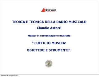 TEORIA E TECNICA DELLA RADIO MUSICALE
                              Claudio Astorri

                        Master in comunicazione musicale


                           “L’UFFICIO MUSICA:

                        OBIETTIVI E STRUMENTI”.




venerdì 4 giugno 2010
 