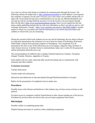 As a class we will use chat format or notebook for communication through the lessons. The
following website for instant chat is http://simplemeet.me/about an email address is not required
but computer is required. For the chat I will give you a time when I am available and provide a 4
digit code. If you prefer having more communication you can also use MySchoolnotebook you
can sign up with an existing facebook account or if you do not have one just register through
their site the link is http://www.myschoolnotebook.com/faq. Once you are signed into this site
please enable publishing and provide me with your information so that I can add you and we will
exchange information. Google + https://www.youtube.com/watch?v=QnANHd_kqBQ is another
option so which ever you prefer just send the information to my school email provided in the
syllabus so I know how you are connecting.

During the second or third week students can use any and all technology devices and/or software
to create their presentations the minimum is to use at least two forms of technology iPod touch,
iPads/Tablet, webcam from personal computer or Smartphone. This assignment is to be
presented to the class in any of the following ways as newspaper, magazine, blog, brochure or
video format, however, if another format is selected please make sure it works for the group and
submit information about the site to me.
The recommendation for different sites to display finished material are Calameo, Toontastic,
Zinepal, Youtube, Pinterest, Appafolio or Vcasmo.
Each student will use a chat, email and other social networking sites to communicate with
instructor and other students.
Evaluation/Assessment
Teacher observation
Teacher-made tests and quizzes
Interaction and submission in chat and material through MySchoolnotebook or Google+
Rubric for the presentation of completed work on media sites.

Procedures
Possible issues with software and hardware is that students may not have access at home to edit
projects.
In-school access to computers could be limited based on other classes needing use of the devices.
If students do not have their own device they can use loaner equipment from school.

Risk Analysis
Possible conflict in completing group tasks.
Student lacking motivation or creativity when completing assignments.

 