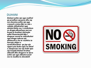 DUHANI
Duhani eshte nje nga mallrat
qe prodhon aq para dhe aq
me shumice,eshte nje nga
vrasesit e jetes.Nje ne cdo 6
vdekje shkaktohet nga
duhani.Eshte me i rrezikshem
se droga,alkooli,por pervec
kesaj te kushton shtrenjte
edhe financiarisht.Nje i
droguar mund te ctoksikohet
nga droga ndersa nje
duhanxhi e ka te veshtire te
harroje shijen e
mrekullueshme qe jep nje
cigare pas buke apo ne lokal
e shoqeruar me nje kafe apo
nje konjak.Duhani krahas
alkoolit dhe drogave te tjera
eshte nje nga shkaterruesit
me te medha te shendetit.
 
