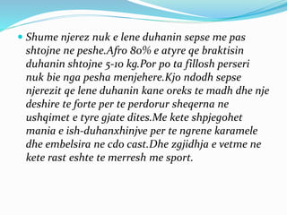  Shume njerez nuk e lene duhanin sepse me pas
shtojne ne peshe.Afro 80% e atyre qe braktisin
duhanin shtojne 5-10 kg.Por po ta fillosh perseri
nuk bie nga pesha menjehere.Kjo ndodh sepse
njerezit qe lene duhanin kane oreks te madh dhe nje
deshire te forte per te perdorur sheqerna ne
ushqimet e tyre gjate dites.Me kete shpjegohet
mania e ish-duhanxhinjve per te ngrene karamele
dhe embelsira ne cdo cast.Dhe zgjidhja e vetme ne
kete rast eshte te merresh me sport.
 