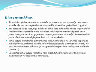 Eshte e rendesishme :
 Te ndalohet pirja e duhanit vecanerisht ne te semuret me semundje pulmonare
kronike dhe ata me shqetesime te zemres dhe sistemit te qarkullimit te gjakut.
 Ata persona tek te cilet pirja e duhanit eshte bere zakon,dhe e kane te pamundur
ta eliminojne krejtesisht ate,te pakten te reduktojne numrin e cigareve duke
patur parasysh rrezikun qe paraqet duhani per shume semundje dhe vecanerisht
per te eliminuar mos shfaqjen e kancerit te mushkerive
 Eshte detyre morale dhe qytetare qe te mos pihet duhani ne vende te hapura ne
publik(shkolla,ambiente publike,salla mbledhjesh,salla kinemaje,teatro etj.) Ne
keto raste demtohen edhe ata qe nuk pine duhan,pasi jane te detyruar te thithin
tymin e tij.
 Gjithashtu eshte detyre morale te mos pihet duhani ne ambiente te mbyllura
p.sh ne shtepi ne prezence te te vegjelve.
 