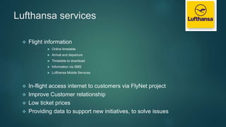 Lufthansa services
 Flight information
 Online timetable
 Arrival and departure
 Timetable to download
 Information via SMS
 Lufthansa Mobile Services
 In-flight access internet to customers via FlyNet project
 Improve Customer relationship
 Low ticket prices
 Providing data to support new initiatives, to solve issues
 