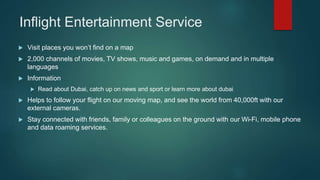 Inflight Entertainment Service
 Visit places you won’t find on a map
 2,000 channels of movies, TV shows, music and games, on demand and in multiple
languages
 Information
 Read about Dubai, catch up on news and sport or learn more about dubai
 Helps to follow your flight on our moving map, and see the world from 40,000ft with our
external cameras.
 Stay connected with friends, family or colleagues on the ground with our Wi-Fi, mobile phone
and data roaming services.
 