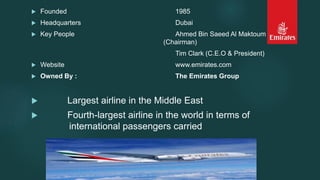 Founded 1985
 Headquarters Dubai
 Key People Ahmed Bin Saeed Al Maktoum
(Chairman)
Tim Clark (C.E.O & President)
 Website www.emirates.com
 Owned By : The Emirates Group
 Largest airline in the Middle East
 Fourth-largest airline in the world in terms of
international passengers carried
 