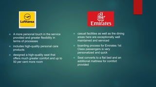  casual facilities as well as the dining
areas here are exceptionally well
maintained and serviced
 boarding process for Emirates 1st
Class passengers is very
personalized and quick
 Seat converts to a flat bed and an
additional mattress for comfort
provided
 A more personal touch in the service
provided and greater flexibility in
terms of processes
 includes high-quality personal care
products
 designed a high-quality seat that
offers much greater comfort and up to
50 per cent more room
 