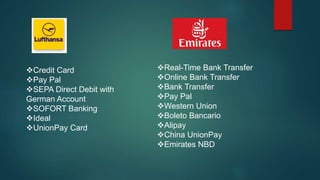 Credit Card
Pay Pal
SEPA Direct Debit with
German Account
SOFORT Banking
Ideal
UnionPay Card
Real-Time Bank Transfer
Online Bank Transfer
Bank Transfer
Pay Pal
Western Union
Boleto Bancario
Alipay
China UnionPay
Emirates NBD
 