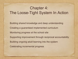 Chapter 4: 
The Loose-Tight System In Action 
Building shared knowledge and deep understanding 
Creating a guaranteed implemented curriculum 
Monitoring progress at the school site 
Supporting improvement through reciprocal accountability 
Building ongoing adult learning into the system 
Celebrating incremental progress 
 