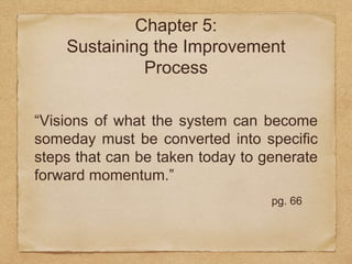 Chapter 5: 
Sustaining the Improvement 
Process 
“Visions of what the system can become 
someday must be converted into specific 
steps that can be taken today to generate 
forward momentum.” 
pg. 66 
 