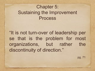 Chapter 5: 
Sustaining the Improvement 
Process 
“It is not turn-over of leadership per 
se that is the problem for most 
organizations, but rather the 
discontinuity of direction.” 
pg. 71 
 