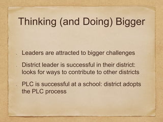 Thinking (and Doing) Bigger 
Leaders are attracted to bigger challenges 
District leader is successful in their district: 
looks for ways to contribute to other districts 
PLC is successful at a school: district adopts 
the PLC process 
