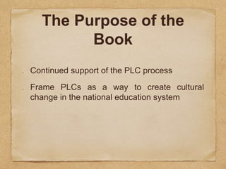 The Purpose of the 
Book 
Continued support of the PLC process 
Frame PLCs as a way to create cultural 
change in the national education system 
 