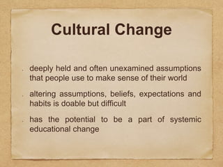 Cultural Change 
deeply held and often unexamined assumptions 
that people use to make sense of their world 
altering assumptions, beliefs, expectations and 
habits is doable but difficult 
has the potential to be a part of systemic 
educational change 
 
