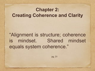 Chapter 2: 
Creating Coherence and Clarity 
“Alignment is structure; coherence 
is mindset. Shared mindset 
equals system coherence.” 
pg. 31 
 
