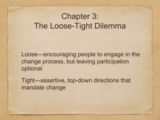 Chapter 3: 
The Loose-Tight Dilemma 
Loose—encouraging people to engage in the 
change process, but leaving participation 
optional 
Tight—assertive, top-down directions that 
mandate change 
 