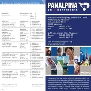 Speditionen am Flughafen/Forwarders at the Airport


                                                                                                     Geis SDV GmbH
                                                                                                    Südallee, Modul M
Postadresse                     Besuchsadresse     Tel.       (T)                                85356 München Flughafen
Mailing address                 Visiting address   Fax        (F)
                                                   E-Mail     (E)
                                                   Internet   (I)

Geis SDV GmbH                   Frachtterminal     T: 089/975-94730
Postfach 23 17 23               Modul G            F: 089/975-94737
85326 München - Flughafen       2. Stock           I: www.geis-sdv.com

Geodis Wilson Germany           Frachtterminal     T: 089/975-94390
GmbH + Co. KG                   Modul G            F: 089/975-94396
Frachtterminal, Modul G         1. Stock           E: christian.neu@de.
85356 München - Flughafen       Raum 119              geodiswilson.com
                                                                                              !!! Wir (ver) packen´s für Sie !!!
                                                   I: www.geodiswilson.
                                                      com                        Verpackungsservice - Vormontagen - Gefahrgutverpackung
                                                                                       Individuelle Produkt- und Projektverpackung
Grossmann Sea  Air Logistics   Frachtterminal     T: 089/975-97960
GmbH                            Modul H            F: 089/975-97969                     Tel: 089 / 975 94707    Fax: 089 / 975 94706
Frachtterminal, Modul H         3. Stock           E: info@grossmann-
                                                                                                      www.geis-sdv.com
85356 München - Flughafen       Raum 324              sea-air.de
                                                   I: www.grossmann-
                                                      sea-air.de

GROUP7 AG                       Frachtterminal     T:   08122/9453-169
Postfach 23 19 15               Modul G            F:   08122/9453-100
85328 München - Flughafen       3. Stock           E:   r.eder@group-7.de
                                                   I:   www.group-7 .de

InVo - Trans                    Frachtterminal     T: 089/975-94240
Ch. Vogl-Köhler Transporte      Modul H            F: 089/975-94241
Frachtterminal, Modul H         1. Stock           I: www.invo-trans.de
85356 München - Flughafen       Raum 119

Isar Trans                      Frachtterminal     T:   089/975-96610
Postfach 23 17 65               Modul C            F:   089/975-96616
85326 München - Flughafen       1. Stock           E:   isartrans@isartrans.de
                                                   I:   www.isartrans.de




48
 