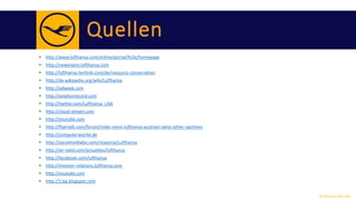 Quellen 
• http://www.lufthansa.com/online/portal/lh/at/homepage 
• http://newsroom.lufthansa.com 
• http://lufthansa-technik.com/de/resource-conservation 
• http://de.wikipedia.org/wiki/Lufthansa 
• http://adweek.com 
• http://aviationrecord.com 
• http://twitter.com/Lufthansa_USA 
• http://cloud-stream.com 
• http://youtube.com 
• http://flyertalk.com/forum/miles-more-lufthansa-austrian-swiss-other–partners 
• http://computerwoche.de 
• http://socialmediabiz.com/resource/Lufthansa 
• http://air-valid.com/actualites/lufthansa 
• http://facebook.com/lufthansa 
• http://investor-relations.lufthansa.com 
• http://youtube.com 
• http://1.bp.blogspot.com 
© Michael Wolrab 
 
