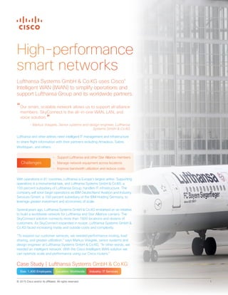 © 2015 Cisco and/or its affiliates. All rights reserved. 1
High-performance
smart networks
With operations in 81 countries, Lufthansa is Europe’s largest airline. Supporting
operations is a monumental task, and Lufthansa Systems GmbH & Co.KG, a
100 percent subsidiary of Lufthansa Group, handles IT infrastructure. The
company will soon begin operations as IBM Deutschland Aviation and Industry
Services GmbH, a 100 percent subsidiary of the IBM Holding Germany, to
leverage greater investment and economies of scale.
Several years ago, Lufthansa Systems GmbH & Co.KG embarked on an initiative
to build a worldwide network for Lufthansa and Star Alliance carriers. The
SkyConnect solution connects more than 1800 locations and dozens of
customers. As SkyConnect expanded in scope, Lufthansa Systems GmbH &
Co.KG faced increasing inside and outside costs and complexity.
“To expand our customer services, we needed performance routing, load
sharing, and greater utilization,” says Markus Voegele, senior systems and
design engineer at Lufthansa Systems GmbH & Co.KG. “In other words, we
needed an intelligent network. With the Cisco Intelligent WAN solution we
can optimize scale and performance using our Cisco routers.”
Lufthansa Systems GmbH & Co.KG uses Cisco®
Intelligent WAN (IWAN) to simplify operations and
support Lufthansa Group and its worldwide partners.
“Our smart, scalable network allows us to support all alliance
members. SkyConnect is the all-in-one WAN, LAN, and
voice solution.”
- Markus Voegele, Senior systems and design engineer, Lufthansa
Systems GmbH  Co.KG
Lufthansa and other airlines need intelligent IT management and infrastructure
to share flight information with their partners including Amadeus, Sabre,
Worldspan, and others.
Case Study | Lufthansa Systems GmbH  Co.KG
Size: 1,400 Employees Location: Worldwide Industry: IT Services
•	 Support Lufthansa and other Star Alliance members
•	 Manage network equipment across locations
•	 Improve bandwidth utilization and reduce costs
Challenges
 