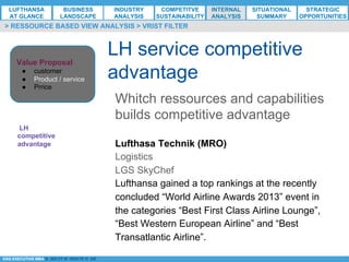 *ESG EXECUTIVE MBA B. NELZY M. NDIAYE N. SIE
LH service competitive
advantage
> RESSOURCE BASED VIEW ANALYSIS > VRIST FILTER
Whitch ressources and capabilities
builds competitive advantage
LH
competitive
advantage Lufthasa Technik (MRO)
Logistics
LGS SkyChef
Lufthansa gained a top rankings at the recently
concluded “World Airline Awards 2013” event in
the categories “Best First Class Airline Lounge”,
“Best Western European Airline” and “Best
Transatlantic Airline”.
Value Proposal
●  customer
●  Product / service
●  Prrice
LUFTHANSA
AT GLANCE
BUSINESS
LANDSCAPE
INDUSTRY
ANALYSIS
COMPETITVE
SUSTAINABILITY
SITUATIONAL
SUMMARY
STRATEGIC
OPPORTUNITIES
INTERNAL
ANALYSIS
 