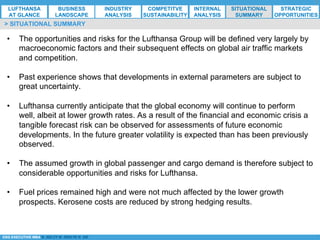 *ESG EXECUTIVE MBA B. NELZY M. NDIAYE N. SIE
> SITUATIONAL SUMMARY
•  The opportunities and risks for the Lufthansa Group will be defined very largely by
macroeconomic factors and their subsequent effects on global air traffic markets
and competition.
•  Past experience shows that developments in external parameters are subject to
great uncertainty.
•  Lufthansa currently anticipate that the global economy will continue to perform
well, albeit at lower growth rates. As a result of the financial and economic crisis a
tangible forecast risk can be observed for assessments of future economic
developments. In the future greater volatility is expected than has been previously
observed.
•  The assumed growth in global passenger and cargo demand is therefore subject to
considerable opportunities and risks for Lufthansa.
•  Fuel prices remained high and were not much affected by the lower growth
prospects. Kerosene costs are reduced by strong hedging results.
LUFTHANSA
AT GLANCE
BUSINESS
LANDSCAPE
INDUSTRY
ANALYSIS
COMPETITVE
SUSTAINABILITY
SITUATIONAL
SUMMARY
STRATEGIC
OPPORTUNITIES
INTERNAL
ANALYSIS
 