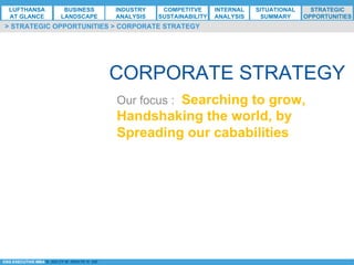 *ESG EXECUTIVE MBA B. NELZY M. NDIAYE N. SIE
CORPORATE STRATEGY
> STRATEGIC OPPORTUNITIES > CORPORATE STRATEGY
Our focus : Searching to grow,
Handshaking the world, by
Spreading our cababilities
LUFTHANSA
AT GLANCE
BUSINESS
LANDSCAPE
INDUSTRY
ANALYSIS
COMPETITVE
SUSTAINABILITY
SITUATIONAL
SUMMARY
STRATEGIC
OPPORTUNITIES
INTERNAL
ANALYSIS
 