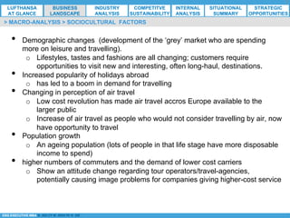 *ESG EXECUTIVE MBA B. NELZY M. NDIAYE N. SIE
•  Demographic changes (development of the ‘grey’ market who are spending
more on leisure and travelling).
o  Lifestyles, tastes and fashions are all changing; customers require
opportunities to visit new and interesting, often long-haul, destinations.
•  Increased popularity of holidays abroad
o  has led to a boom in demand for travelling
•  Changing in perception of air travel
o  Low cost revolution has made air travel accros Europe available to the
larger public
o  Increase of air travel as people who would not consider travelling by air, now
have opportunity to travel
•  Population growth
o  An ageing population (lots of people in that life stage have more disposable
income to spend)
•  higher numbers of commuters and the demand of lower cost carriers
o  Show an attitude change regarding tour operators/travel-agencies,
potentially causing image problems for companies giving higher-cost service
> MACRO-ANALYSIS > SOCIOCULTURAL FACTORS
LUFTHANSA
AT GLANCE
BUSINESS
LANDSCAPE
INDUSTRY
ANALYSIS
COMPETITVE
SUSTAINABILITY
SITUATIONAL
SUMMARY
STRATEGIC
OPPORTUNITIES
INTERNAL
ANALYSIS
 