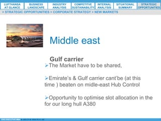 *ESG EXECUTIVE MBA B. NELZY M. NDIAYE N. SIE
Middle east
Gulf carrier
Ø The Market have to be shared,
Ø Emirate’s & Gulf carrier cant’be (at this
time ) beaten on midle-east Hub Control
Ø Opportunity to optimise slot allocation in the
for our long hull A380
> STRATEGIC OPPORTUNITIES > CORPORATE STRATEGY > NEW MARKETS
LUFTHANSA
AT GLANCE
BUSINESS
LANDSCAPE
INDUSTRY
ANALYSIS
COMPETITVE
SUSTAINABILITY
SITUATIONAL
SUMMARY
STRATEGIC
OPPORTUNITIES
INTERNAL
ANALYSIS
 
