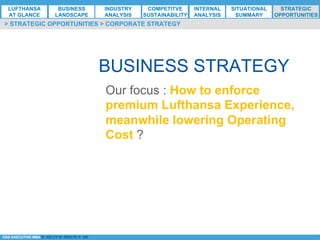 *ESG EXECUTIVE MBA B. NELZY M. NDIAYE N. SIE
BUSINESS STRATEGY
Our focus : How to enforce
premium Lufthansa Experience,
meanwhile lowering Operating
Cost ?
> STRATEGIC OPPORTUNITIES > CORPORATE STRATEGY
LUFTHANSA
AT GLANCE
BUSINESS
LANDSCAPE
INDUSTRY
ANALYSIS
COMPETITVE
SUSTAINABILITY
SITUATIONAL
SUMMARY
STRATEGIC
OPPORTUNITIES
INTERNAL
ANALYSIS
 