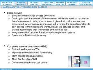 *ESG EXECUTIVE MBA B. NELZY M. NDIAYE N. SIE
•  Social network
o  direct customer wishes access (worlwide)
o  Goal : gain back the control of the customer: While it is true that no one can
“own” a customer in today’s environment, given that customers are now
empowered by technology, airlines can still leverage the same technology to
gain access to their needs and wants, deliver the services desired, and
charge according to their willingness and ability to pay
o  Integration with Customer Relationship Management systems
o  Customer to Business interfacing
•  Computers reservation systems (GDS)
o  Online travel agencies War
o  Improved site usability and functionality
o  More flexible booking process
o  Alert/ Confirmation-SMS
o  Convenient check-in on cell phone
> MACRO-ANALYSIS > TECHNOLOGICAL FACTORS
LUFTHANSA
AT GLANCE
BUSINESS
LANDSCAPE
INDUSTRY
ANALYSIS
COMPETITVE
SUSTAINABILITY
SITUATIONAL
SUMMARY
STRATEGIC
OPPORTUNITIES
INTERNAL
ANALYSIS
 