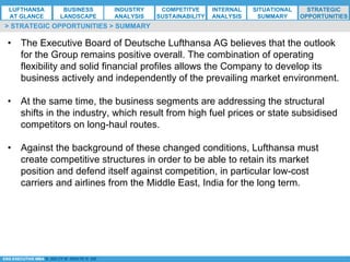 *ESG EXECUTIVE MBA B. NELZY M. NDIAYE N. SIE
•  The Executive Board of Deutsche Lufthansa AG believes that the outlook
for the Group remains positive overall. The combination of operating
flexibility and solid financial profiles allows the Company to develop its
business actively and independently of the prevailing market environment.
•  At the same time, the business segments are addressing the structural
shifts in the industry, which result from high fuel prices or state subsidised
competitors on long-haul routes.
•  Against the background of these changed conditions, Lufthansa must
create competitive structures in order to be able to retain its market
position and defend itself against competition, in particular low-cost
carriers and airlines from the Middle East, India for the long term.
> STRATEGIC OPPORTUNITIES > SUMMARY
LUFTHANSA
AT GLANCE
BUSINESS
LANDSCAPE
INDUSTRY
ANALYSIS
COMPETITVE
SUSTAINABILITY
SITUATIONAL
SUMMARY
STRATEGIC
OPPORTUNITIES
INTERNAL
ANALYSIS
 