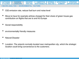 *ESG EXECUTIVE MBA B. NELZY M. NDIAYE N. SIE
•  C02 emission rate, reduce fuel burn and noise level
•  Move to have for example airlines charged for their share of green house gas
contribution on flights that are to and fro Europe
•  Social responsibility
•  environmentally friendly measures
•  Natural Disaster
•  Location: The airports normally located near metropolitan city, which the strategic
location could bring convenience to the customers.
> MACRO-ANALYSIS > ENVIRONMENTAL FACTORS
LUFTHANSA
AT GLANCE
BUSINESS
LANDSCAPE
INDUSTRY
ANALYSIS
COMPETITVE
SUSTAINABILITY
SITUATIONAL
SUMMARY
STRATEGIC
OPPORTUNITIES
INTERNAL
ANALYSIS
 