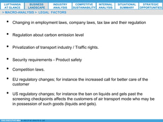 *ESG EXECUTIVE MBA B. NELZY M. NDIAYE N. SIE
•  Changing in employment laws, company laws, tax law and their regulation
•  Regulation about carbon emission level
•  Privatization of transport industry / Traffic rights.
•  Security requirements - Product safety
•  Competition laws.
•  EU regulatory changes; for instance the increased call for better care of the
customer
•  US regulatory changes; for instance the ban on liquids and gels past the
screening checkpoints affects the customers of air transport mode who may be
in possession of such goods (liquids and gels).
> MACRO-ANALYSIS > LEGAL FACTORS
LUFTHANSA
AT GLANCE
BUSINESS
LANDSCAPE
INDUSTRY
ANALYSIS
COMPETITVE
SUSTAINABILITY
SITUATIONAL
SUMMARY
STRATEGIC
OPPORTUNITIES
INTERNAL
ANALYSIS
 