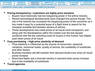 *ESG EXECUTIVE MBA B. NELZY M. NDIAYE N. SIE
•  Pricing transparency / customers are highly price sensitive
o  Buyers have historically had low bargaining power in the airline industry,
o  Recent technological developments have changed this picture though. The
rise of the Internet has increased the bargaining power of the consumer as it
has made it easy for a potential buyer of a flight ticket to search for the
cheapest available fare between dozens of airlines
o  These developments has made prices of air travel more transparent, and
along with the liberalisations within this market over the last decade
combined with the low switching costs for buyers in this market, has helped
push down prices of air travel
•  Corp purchasing / high price elasticity of demand
o  Price elasticity is influenced by the income of consumers, seasonal
variations, consumer tastes, quality of service, the availability of substitutes
and other factors
o  Business travelers will still maintain their demand levels even when air travel
prices increase
o  Short-haul flights see a dramatic decline in demand when prices increase
due to the availability of substitutes
•  Travel agencies
> INDUSTRY ANALYSIS > BARGAINING POWER OF BUYERS
LUFTHANSA
AT GLANCE
BUSINESS
LANDSCAPE
INDUSTRY
ANALYSIS
COMPETITVE
SUSTAINABILITY
SITUATIONAL
SUMMARY
STRATEGIC
OPPORTUNITIES
INTERNAL
ANALYSIS
 
