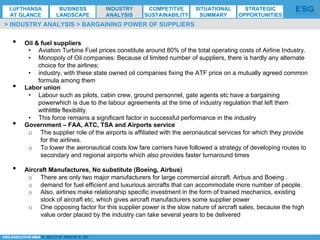 *ESG EXECUTIVE MBA B. NELZY M. NDIAYE N. SIE
•  Oil & fuel suppliers
•  Aviation Turbine Fuel prices constitute around 80% of the total operating costs of Airline Industry.
•  Monopoly of Oil companies: Because of limited number of suppliers, there is hardly any alternate
choice for the airlines;
•  industry, with these state owned oil companies fixing the ATF price on a mutually agreed common
formula among them
•  Labor union
•  Labour such as pilots, cabin crew, ground personnel, gate agents etc have a bargaining
powerwhich is due to the labour agreements at the time of industry regulation that left them
withlittle flexibility.
•  This force remains a significant factor in successful performance in the industry
•  Government – FAA, ATC, TSA and Airports service
o  The supplier role of the airports is affiliated with the aeronautical services for which they provide
for the airlines.
o  To lower the aeronautical costs low fare carriers have followed a strategy of developing routes to
secondary and regional airports which also provides faster turnaround times
•  Aircraft Manufactures, No substitute (Boeing, Airbus)
o  There are only two major manufacturers for large commercial aircraft. Airbus and Boeing .
o  demand for fuel efficient and luxurious aircrafts that can accommodate more number of people.
o  Also, airlines make relationship specific investment in the form of trained mechanics, existing
stock of aircraft etc, which gives aircraft manufacturers some supplier power
o  One opposing factor for this supplier power is the slow nature of aircraft sales, because the high
value order placed by the industry can take several years to be delivered
> INDUSTRY ANALYSIS > BARGAINING POWER OF SUPPLIERS
LUFTHANSA
AT GLANCE
BUSINESS
LANDSCAPE
INDUSTRY
ANALYSIS
COMPETITVE
SUSTAINABILITY
SITUATIONAL
SUMMARY
STRATEGIC
OPPORTUNITIES
 