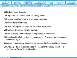 *ESG EXECUTIVE MBA B. NELZY M. NDIAYE N. SIE
q  Global Economic crisis
q  Regulation vs. Liberalization vs. Deregulation
q  Rising costs (fuel, labor, maintenance, security)
q  Low cost (new entrants)
q  Restructuring and alliances / number of Competition
q  Changing Customer (target, loyalty)
q  Staff relations and new types of employees (Generation Y)
q  Sustainability of air carriers and safeguards / Consumer protection and
passenger rights
q  Impact of technology (aircraft, e-commerce, CRSs and GDSs, Internet)
q  Air transport and the global trade mechanism / Future approaches to
regulatory reform / Hub and spoke
> INDUSTRY ANALYSIS > HOW IS THE AIRLINE INDUSTRY CHANGING ?
LUFTHANSA
AT GLANCE
BUSINESS
LANDSCAPE
INDUSTRY
ANALYSIS
COMPETITVE
SUSTAINABILITY
SITUATIONAL
SUMMARY
STRATEGIC
OPPORTUNITIES
INTERNAL
ANALYSIS
 