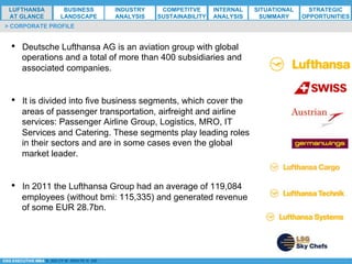*ESG EXECUTIVE MBA B. NELZY M. NDIAYE N. SIE
•  Deutsche Lufthansa AG is an aviation group with global
operations and a total of more than 400 subsidiaries and
associated companies.
•  It is divided into five business segments, which cover the
areas of passenger transportation, airfreight and airline
services: Passenger Airline Group, Logistics, MRO, IT
Services and Catering. These segments play leading roles
in their sectors and are in some cases even the global
market leader.
•  In 2011 the Lufthansa Group had an average of 119,084
employees (without bmi: 115,335) and generated revenue
of some EUR 28.7bn.
> CORPORATE PROFILE
LUFTHANSA
AT GLANCE
BUSINESS
LANDSCAPE
INDUSTRY
ANALYSIS
COMPETITVE
SUSTAINABILITY
SITUATIONAL
SUMMARY
STRATEGIC
OPPORTUNITIES
INTERNAL
ANALYSIS
 