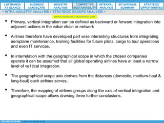 *ESG EXECUTIVE MBA B. NELZY M. NDIAYE N. SIE
•  Primary, vertical integration can be defined as backward or forward integration into
adjacent actions in the value chain or network
•  Airlines therefore have developed part wise interesting structures from integrating
aeroplane maintenance, training facilities for future pilots, cargo to tour operations
and even IT services.
•  In interrelation with the geographical scope in which the chosen companies
operate it can be assumed that all global operating airlines have at least a narrow
level of ve1tical integration.
•  The geographical scope axis derives from the distances (domestic, medium-haul &
long-haul) each airlines serves.
•  Therefore, the mapping of airlines groups along the axis of vertical integration and
geographical scope allows drawing three further conclusions.
> INTRA INDUSTRY ANALYSIS > STRATEGIC GROUPS ANALYSIS >
VERTICAL INTEGRATION <> GEOGRAPHICAL SCOPE
LUFTHANSA
AT GLANCE
BUSINESS
LANDSCAPE
INDUSTRY
ANALYSIS
COMPETITVE
SUSTAINABILITY
SITUATIONAL
SUMMARY
STRATEGIC
OPPORTUNITIES
INTERNAL
ANALYSIS
 