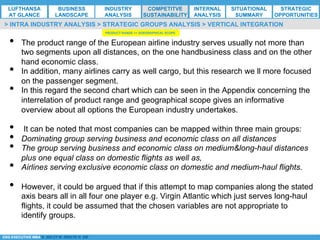*ESG EXECUTIVE MBA B. NELZY M. NDIAYE N. SIE
•  The product range of the European airline industry serves usually not more than
two segments upon all distances, on the one handbusiness class and on the other
hand economic class.
•  In addition, many airlines carry as well cargo, but this research we ll more focused
on the passenger segment.
•  In this regard the second chart which can be seen in the Appendix concerning the
interrelation of product range and geographical scope gives an informative
overview about all options the European industry undertakes.
•  It can be noted that most companies can be mapped within three main groups:
•  Dominating group serving business and economic class on all distances
•  The group serving business and economic class on medium&long-haul distances
plus one equal class on domestic flights as well as,
•  Airlines serving exclusive economic class on domestic and medium-haul flights.
•  However, it could be argued that if this attempt to map companies along the stated
axis bears all in all four one player e.g. Virgin Atlantic which just serves long-haul
flights, it could be assumed that the chosen variables are not appropriate to
identify groups.
> INTRA INDUSTRY ANALYSIS > STRATEGIC GROUPS ANALYSIS > VERTICAL INTEGRATION
PRODUCT RANGE <> GOEGRAPHICAL SCOPE
LUFTHANSA
AT GLANCE
BUSINESS
LANDSCAPE
INDUSTRY
ANALYSIS
COMPETITVE
SUSTAINABILITY
SITUATIONAL
SUMMARY
STRATEGIC
OPPORTUNITIES
INTERNAL
ANALYSIS
 