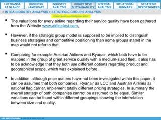 *ESG EXECUTIVE MBA B. NELZY M. NDIAYE N. SIE
•  The valuations for every airline regarding their service quality have been gathered
from the Website www.airlinetest.com,
•  However, if the strategic group model is supposed to be implied to distinguish
business strategies and competitive positioning than some groups stated in the
map would not refer to that.
•  Comparing for example Austrian Airlines and Ryanair, which both have to be
mapped in the group of great service quality with a medium-sized fleet, it also has
to be acknowledge that they both use different options regarding product and
geographical scope, which was explained before.
•  In addition, although price matters have not been investigated within this paper, it
can be assumed that both companies, Ryanair as LCC and Austrian Airlines as
national flag carrier, implement totally different pricing strategies. In summary the
overall strategy of both companies cannot be assumed to be equal. Similar
variations can be found within different groupings showing the interrelation
between size and quality.
> INTRA INDUSTRY ANALYSIS > STRATEGIC GROUPS ANALYSIS
PRODUCT RANGE <> GOEGRAPHICAL SCOPE
LUFTHANSA
AT GLANCE
BUSINESS
LANDSCAPE
INDUSTRY
ANALYSIS
COMPETITVE
SUSTAINABILITY
SITUATIONAL
SUMMARY
STRATEGIC
OPPORTUNITIES
INTERNAL
ANALYSIS
 