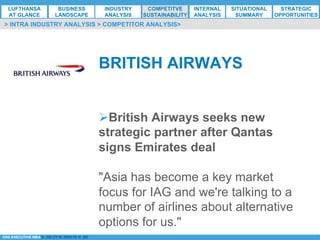 *ESG EXECUTIVE MBA B. NELZY M. NDIAYE N. SIE
Ø British Airways seeks new
strategic partner after Qantas
signs Emirates deal
"Asia has become a key market
focus for IAG and we're talking to a
number of airlines about alternative
options for us."
BRITISH AIRWAYS
> INTRA INDUSTRY ANALYSIS > COMPETITOR ANALYSIS>
LUFTHANSA
AT GLANCE
BUSINESS
LANDSCAPE
INDUSTRY
ANALYSIS
COMPETITVE
SUSTAINABILITY
SITUATIONAL
SUMMARY
STRATEGIC
OPPORTUNITIES
INTERNAL
ANALYSIS
 